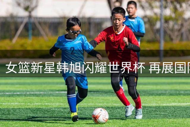 女篮新星韩旭闪耀世界杯 再展国际赛场抱负